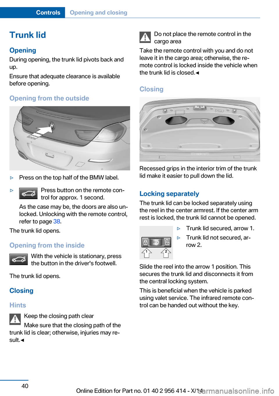 BMW M6 COUPE 2014 F13M Owners Manual Trunk lidOpening
During opening, the trunk lid pivots back and
up.
Ensure that adequate clearance is available
before opening.
Opening from the outside▷Press on the top half of the BMW label.▷Pres BMW M6 COUPE 2014 F13M Owners Manual Trunk lidOpening
During opening, the trunk lid pivots back and
up.
Ensure that adequate clearance is available
before opening.
Opening from the outside▷Press on the top half of the BMW label.▷Pres