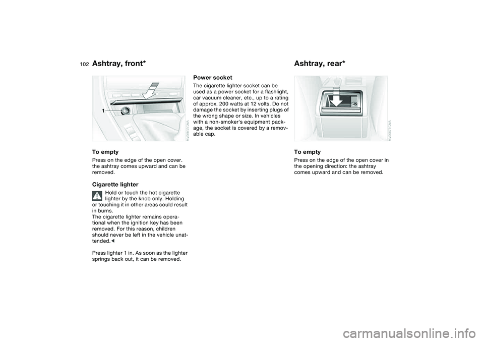 BMW 325CI 2006  Owners Manual 102
Ashtray, front*To emptyPress on the edge of the open cover. 
the ashtray comes upward and can be 
removed.Cigarette lighter
Hold or touch the hot cigarette 
lighter by the knob only. Holding 
or t
