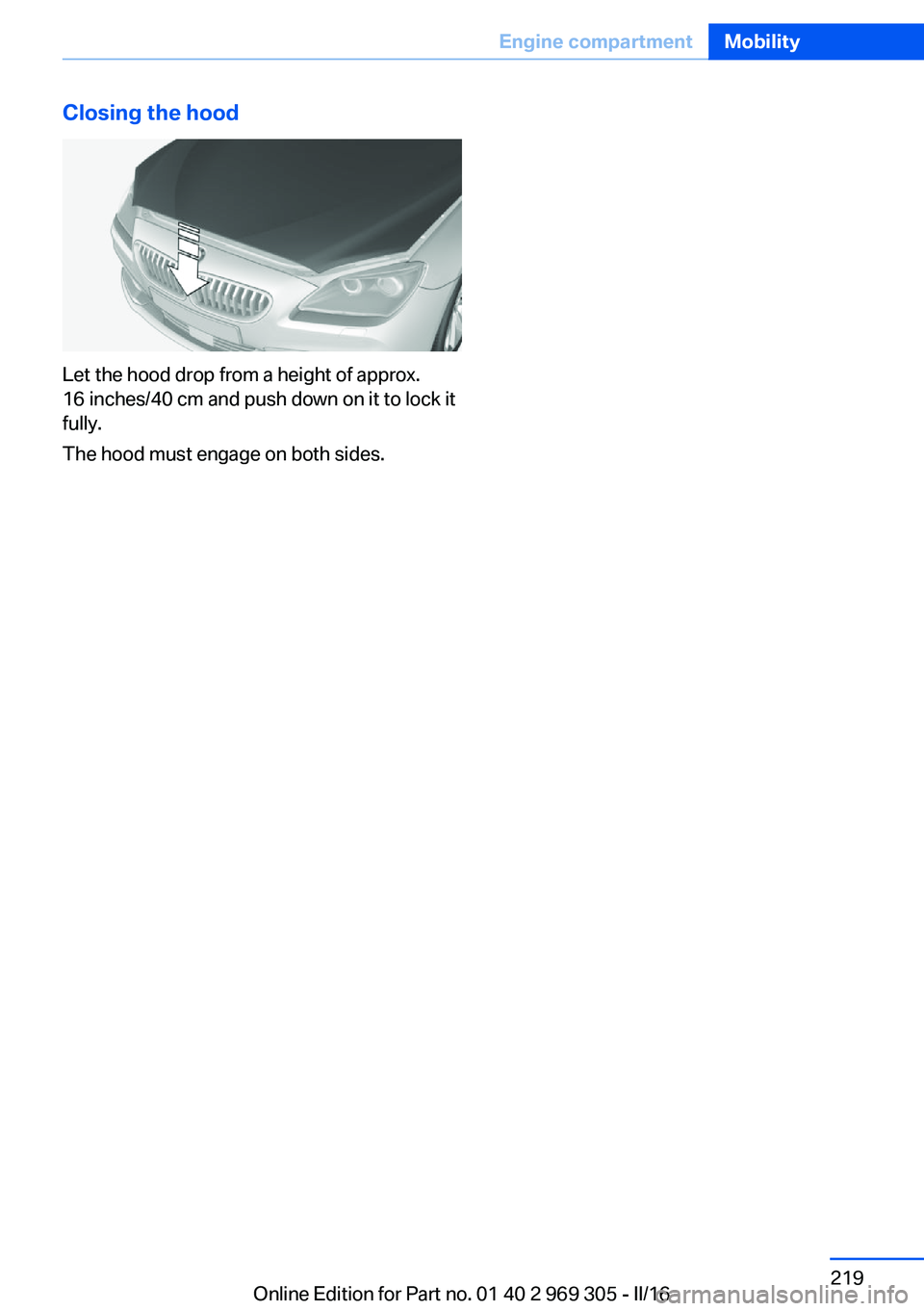 BMW 6 SERIES GRAN COUPE 2017  Owners Manual Closing the hood
Let the hood drop from a height of approx.
16 inches/40 cm and push down on it to lock it
fully.
The hood must engage on both sides.
Seite 219Engine compartmentMobility219
Online Edit
