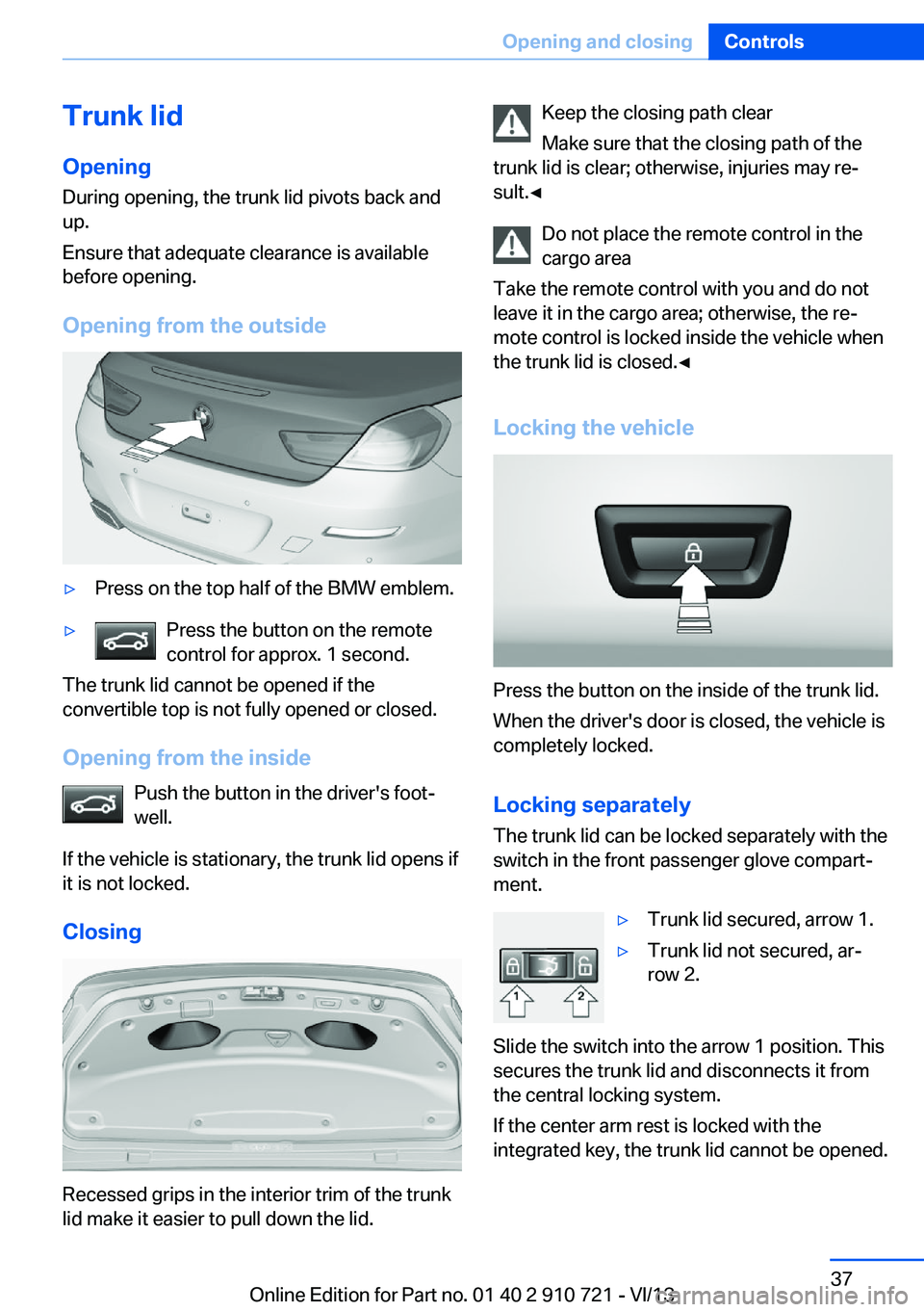 BMW 650I XDRIVE CONVERTIBLE 2014  Owners Manual Trunk lidOpening
During opening, the trunk lid pivots back and
up.
Ensure that adequate clearance is available
before opening.
Opening from the outside▷Press on the top half of the BMW emblem.▷Pre