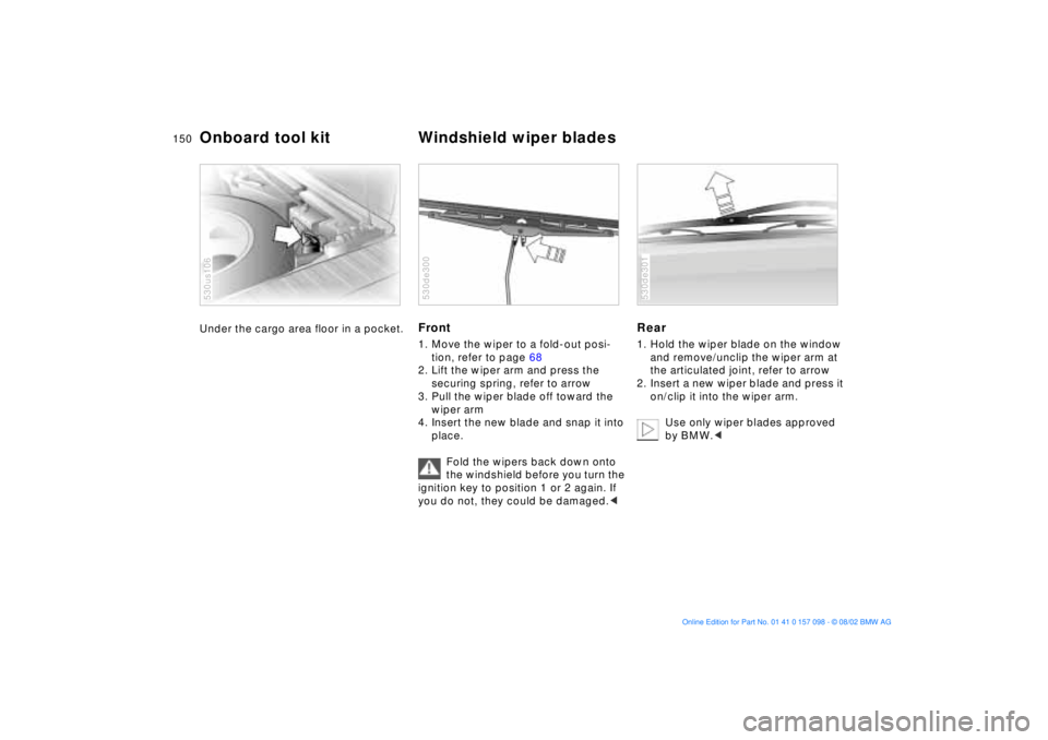 BMW X5 3.0I 2003  Owners Manual 150n
Under the cargo area floor in a pocket. 
530us106
Front 1. Move the wiper to a fold-out posi-
tion, refer to page 68 
2. Lift the wiper arm and press the 
securing spring, refer to arrow 
3. Pull