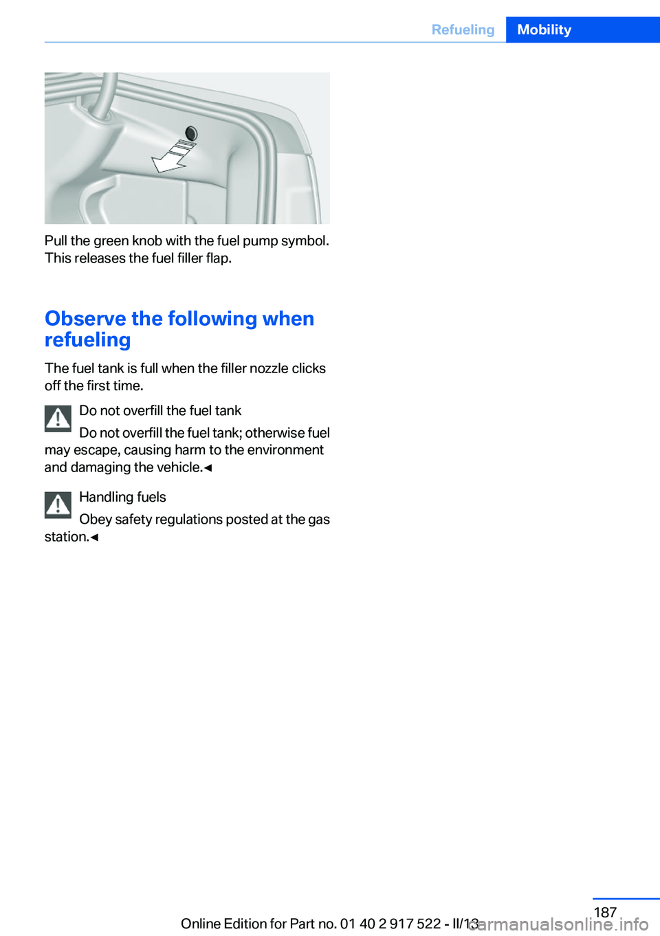 BMW 535I 2013  Owners Manual Pull the green knob with the fuel pump symbol.
This releases the fuel filler flap.
Observe the following when
refueling
The fuel tank is full when the filler nozzle clicks
off the first time.
Do not o