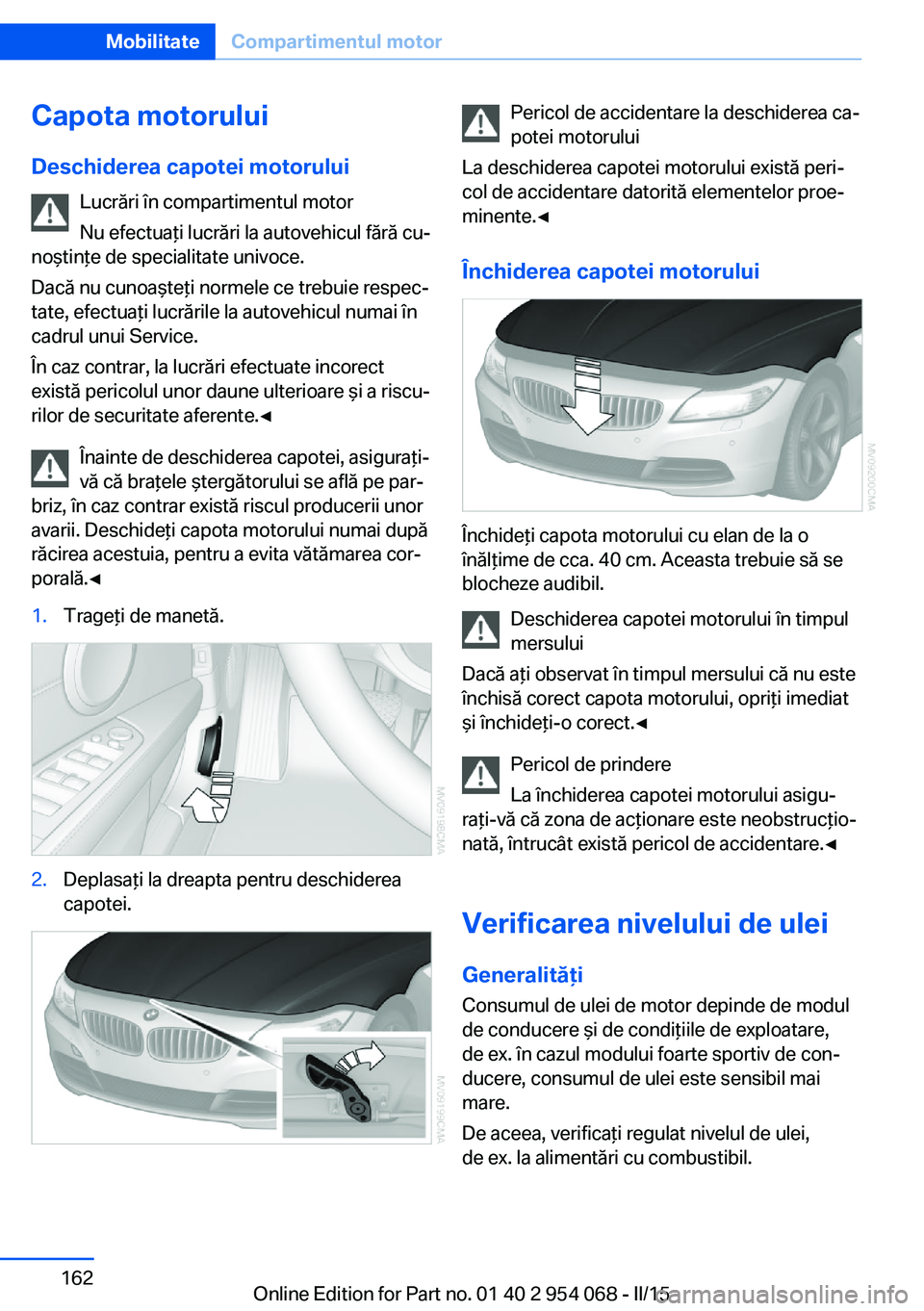 BMW Z4 2016  Ghiduri De Utilizare (in Romanian) Capota motoruluiDeschiderea capotei motorului Lucrări în compartimentul motor
Nu efectuaţi lucrări la autovehicul fără cu‐
noştinţe de specialitate univoce.
Dacă nu cunoaşteţi normele ce 