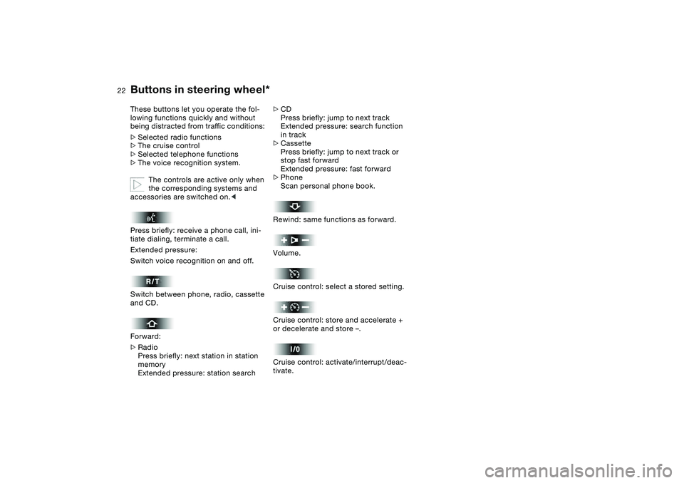 BMW 320i 2004 Owners Manual
22
Buttons in steering wheel*
These buttons let you operate the fol-
lowing functions quickly and without
being distracted from traffic conditions:
>
Selected radio functions
>
The cru BMW 320i 2004 Owners Manual
22
Buttons in steering wheel*
These buttons let you operate the fol-
lowing functions quickly and without
being distracted from traffic conditions:
>
Selected radio functions
>
The cru