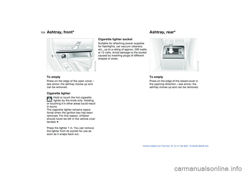 BMW 325XI 2003  Owners Manual 104
Ashtray, front*To emptyPress on the edge of the open cover – 
see arrow: the ashtray moves up and 
can be removed.Cigarette lighter
Hold or touch the hot cigarette 
lighter by the knob only. Hol