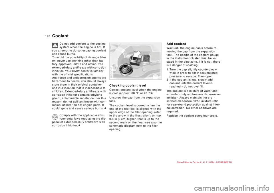 BMW 328I 2000  Owners Manual 128n
Coolant
Do not add coolant to the cooling 
system when the engine is hot. If 
you attempt to do so, escaping coolant 
can cause burns.
To avoid the possibility of damage later 
on, never use anyt