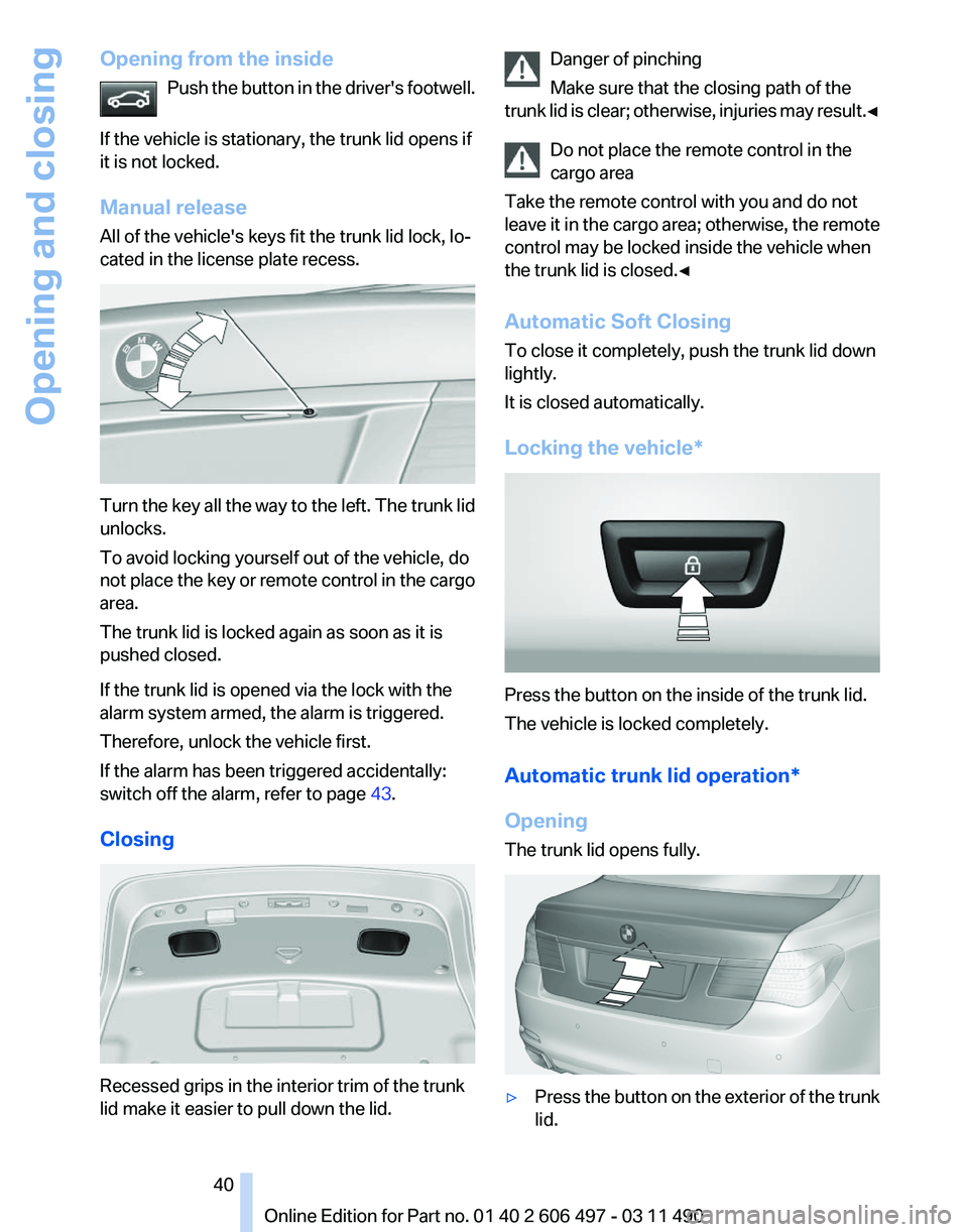 BMW 740I SEDAN 2011 Owners Manual Opening from the inside
Push the button in the driver's footwell.
If the vehicle is stationary, the trunk lid opens if
it is not locked.
Manual release
All of the vehicle's keys fit the trunk BMW 740I SEDAN 2011 Owners Manual Opening from the inside
Push the button in the driver's footwell.
If the vehicle is stationary, the trunk lid opens if
it is not locked.
Manual release
All of the vehicle's keys fit the trunk