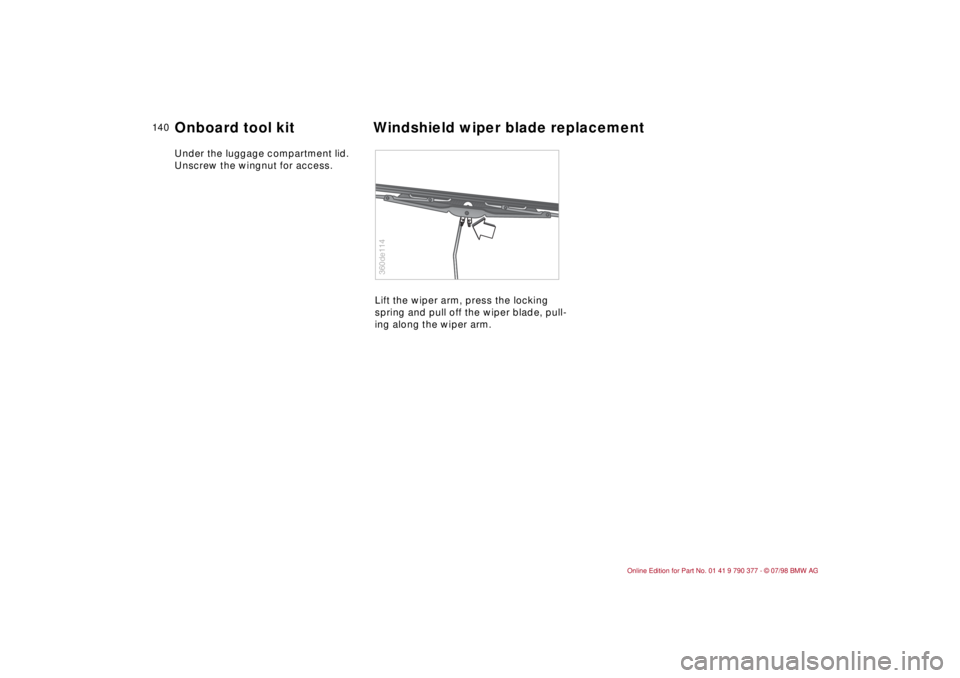BMW CONVERTIBLE 1998  Owners Manual 14 0
Under the luggage compartment lid. 
Unscrew the wingnut for access.
Lift the wiper arm, press the locking 
spring and pull off the wiper blade, pull-
ing along the wiper arm.
360de114
Onboard too