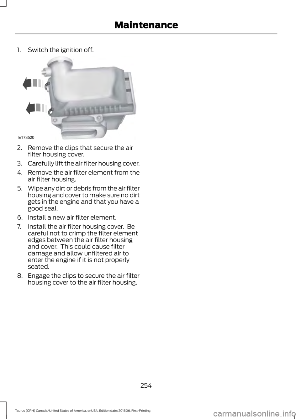 FORD TAURUS 2019  Owners Manual 1. Switch the ignition off.
2. Remove the clips that secure the air
filter housing cover.
3. Carefully lift the air filter housing cover.
4. Remove the air filter element from the
air filter housing.
