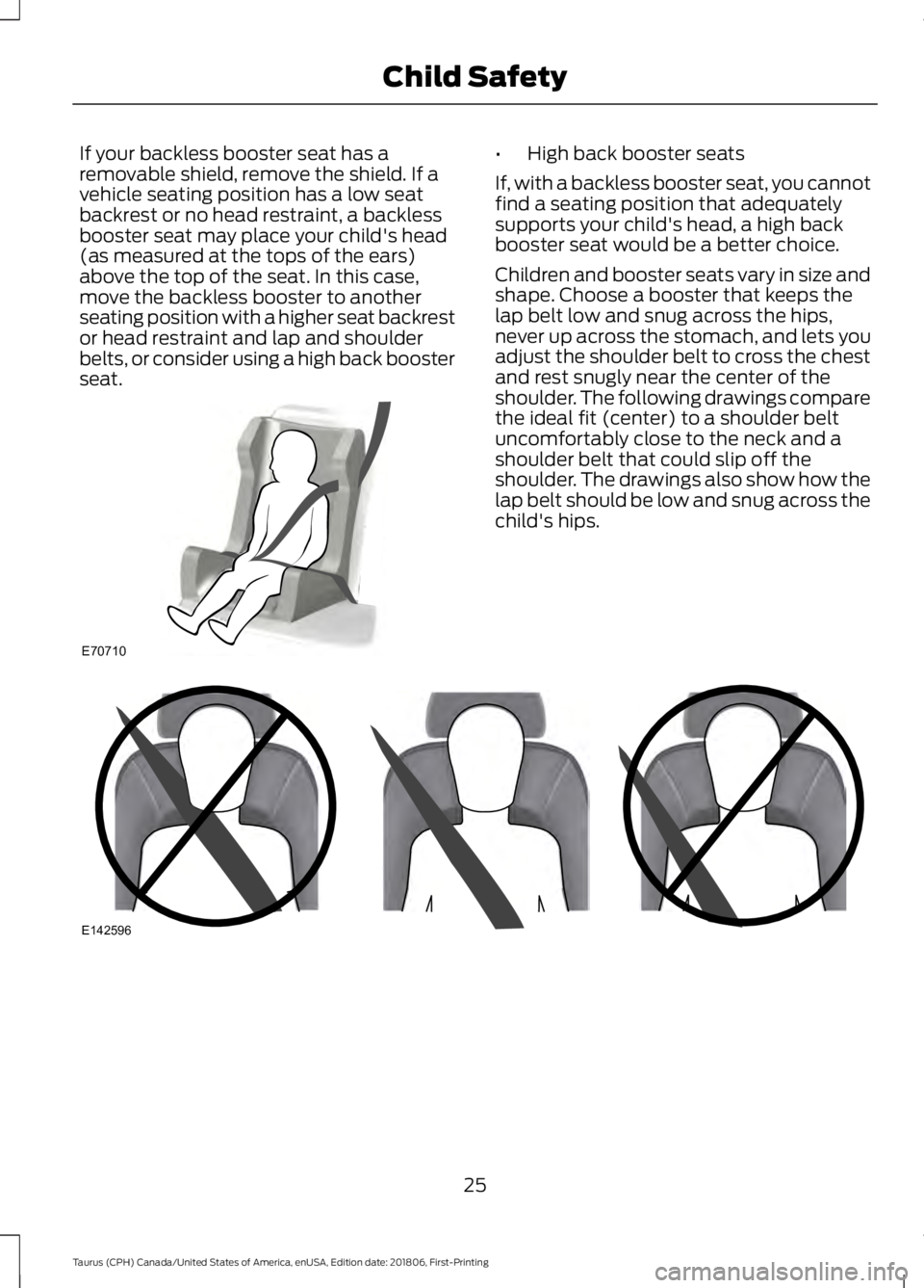 FORD TAURUS 2019  Owners Manual If your backless booster seat has a
removable shield, remove the shield. If a
vehicle seating position has a low seat
backrest or no head restraint, a backless
booster seat may place your child's 