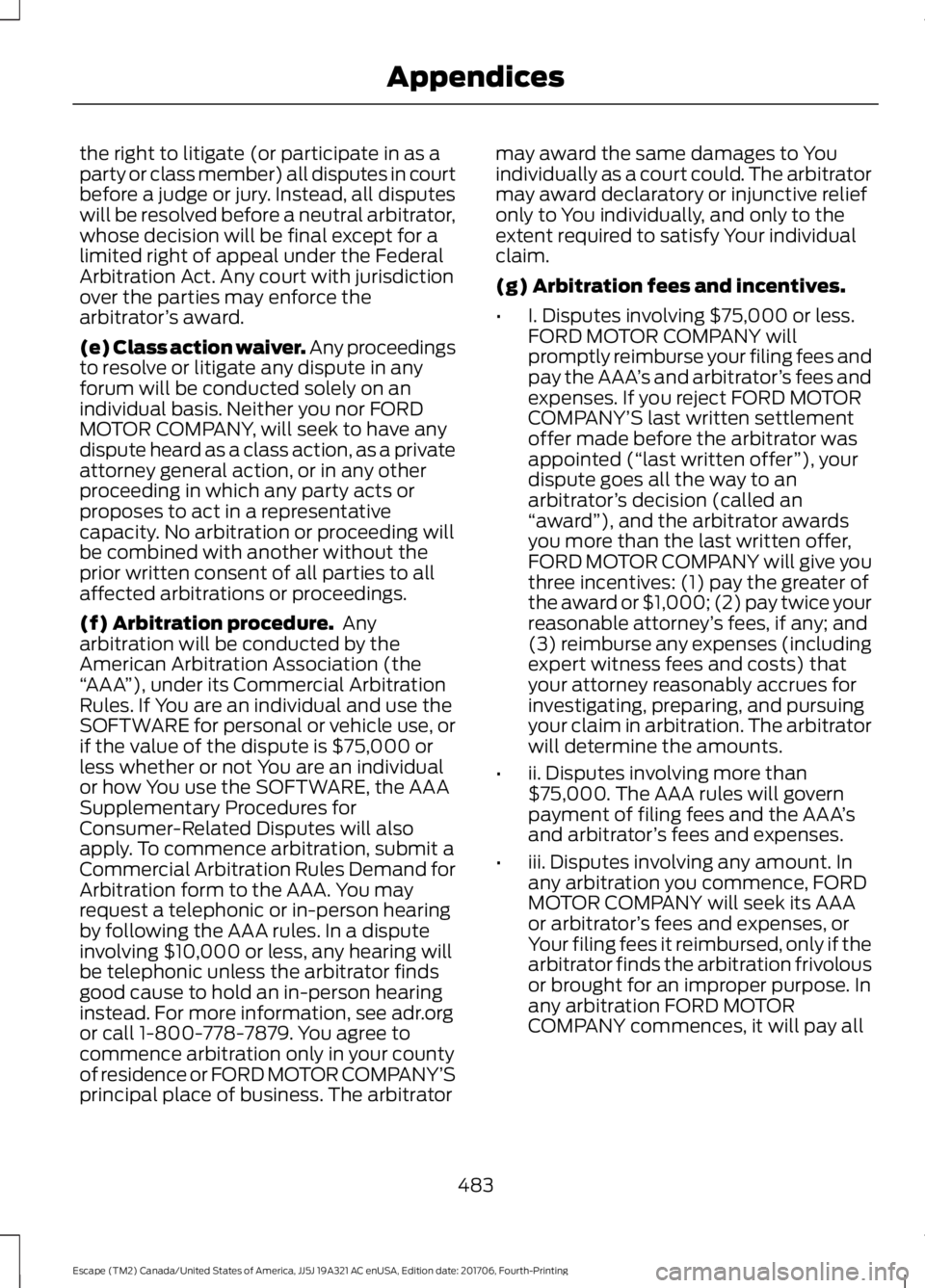 FORD ESCAPE 2018 Owners Manual the right to litigate (or participate in as a
party or class member) all disputes in court
before a judge or jury. Instead, all disputes
will be resolved before a neutral arbitrator,
whose decision wi FORD ESCAPE 2018 Owners Manual the right to litigate (or participate in as a
party or class member) all disputes in court
before a judge or jury. Instead, all disputes
will be resolved before a neutral arbitrator,
whose decision wi