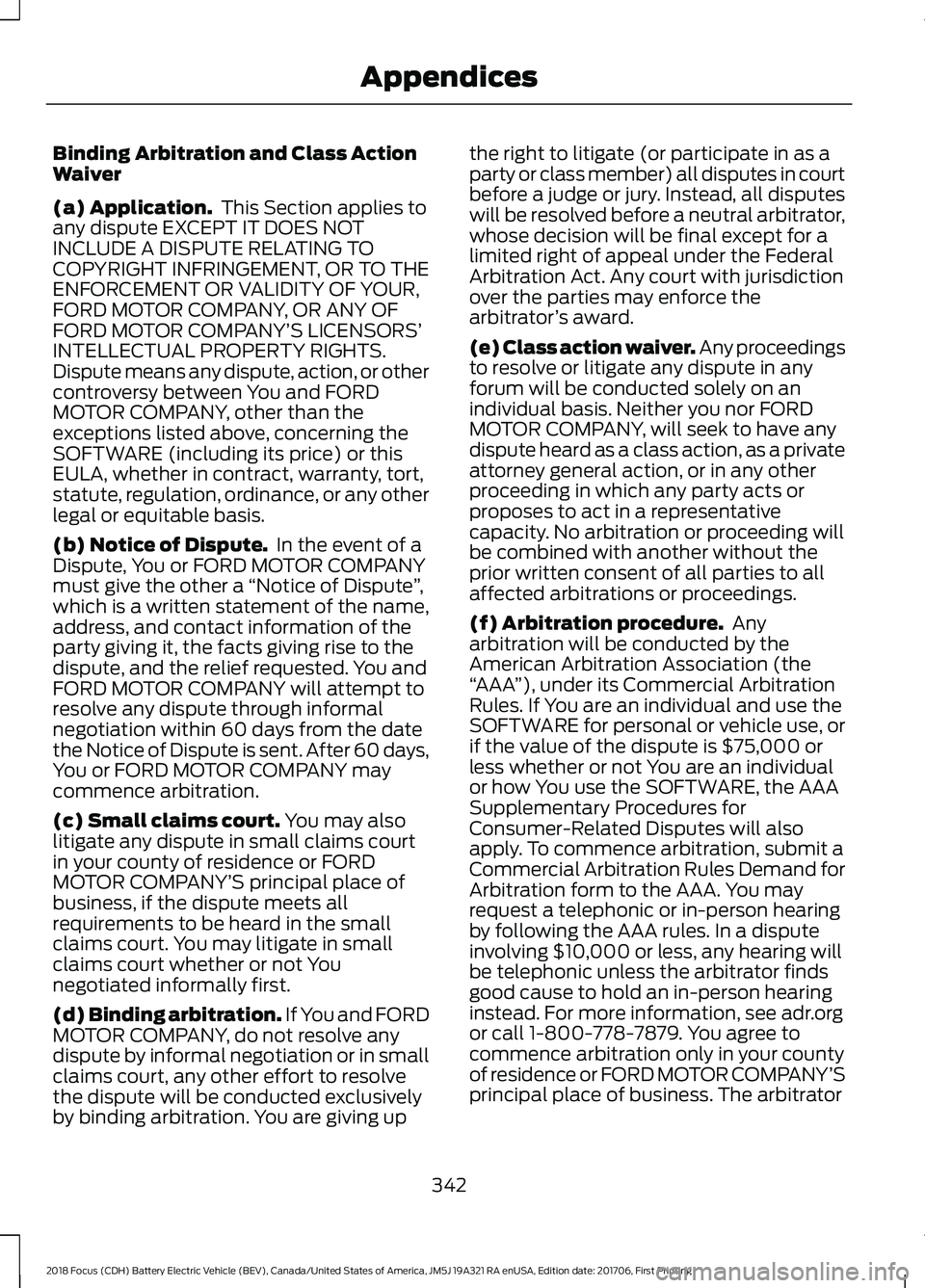 FORD FOCUS ELECTRIC 2018 Owners Manual Binding Arbitration and Class Action
Waiver
(a) Application.
This Section applies to
any dispute EXCEPT IT DOES NOT
INCLUDE A DISPUTE RELATING TO
COPYRIGHT INFRINGEMENT, OR TO THE
ENFORCEMENT OR VALI FORD FOCUS ELECTRIC 2018 Owners Manual Binding Arbitration and Class Action
Waiver
(a) Application.
This Section applies to
any dispute EXCEPT IT DOES NOT
INCLUDE A DISPUTE RELATING TO
COPYRIGHT INFRINGEMENT, OR TO THE
ENFORCEMENT OR VALI