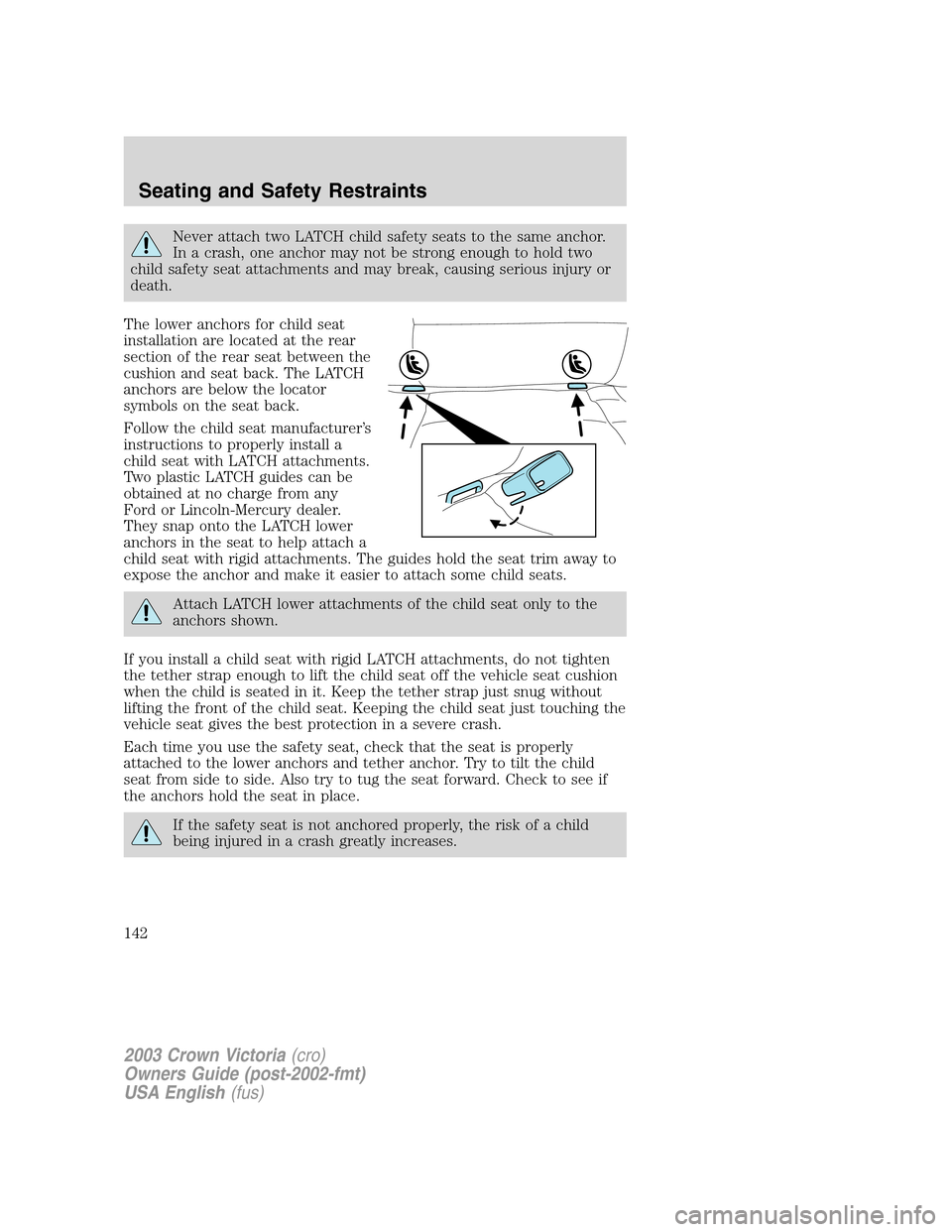 FORD CROWN VICTORIA 2003 2.G Owners Manual Never attach two LATCH child safety seats to the same anchor.
In a crash, one anchor may not be strong enough to hold two
child safety seat attachments and may break, causing serious injury or
death.
