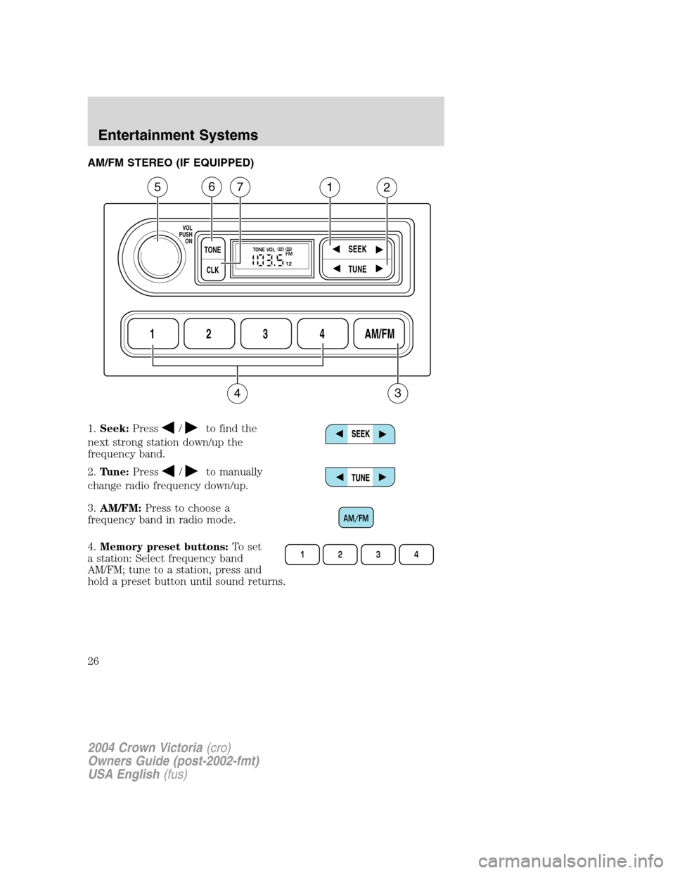 FORD CROWN VICTORIA 2004 2.G Owners Manual AM/FM STEREO (IF EQUIPPED)
1.Seek:Press
/to find the
next strong station down/up the
frequency band.
2.Tune:Press
/to manually
change radio frequency down/up.
3.AM/FM:Press to choose a
frequency band 