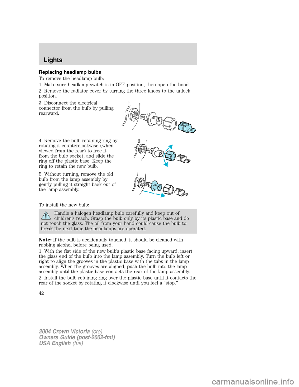 FORD CROWN VICTORIA 2004 2.G Owners Manual Replacing headlamp bulbs
To remove the headlamp bulb:
1. Make sure headlamp switch is in OFF position, then open the hood.
2. Remove the radiator cover by turning the three knobs to the unlock
positio FORD CROWN VICTORIA 2004 2.G Owners Manual Replacing headlamp bulbs
To remove the headlamp bulb:
1. Make sure headlamp switch is in OFF position, then open the hood.
2. Remove the radiator cover by turning the three knobs to the unlock
positio