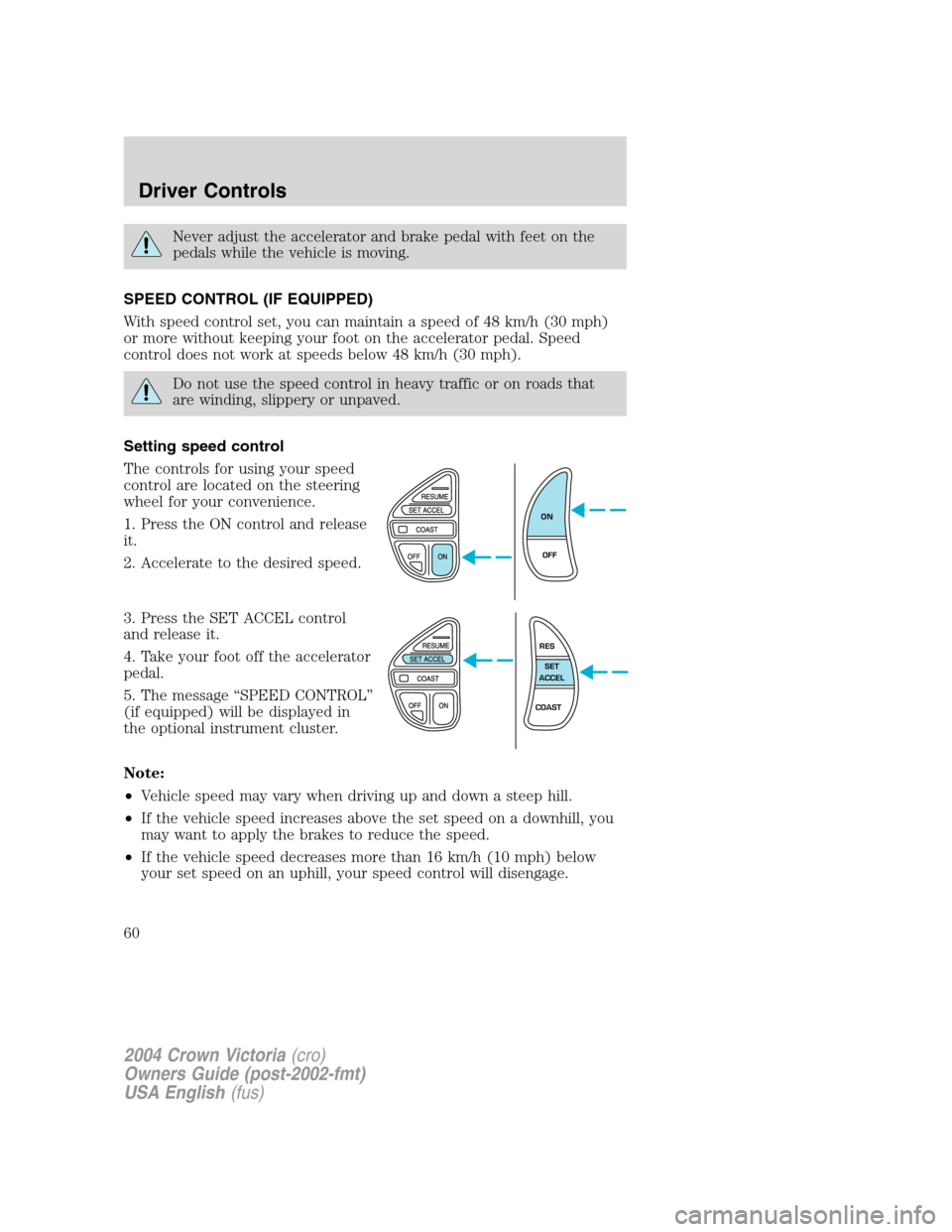 FORD CROWN VICTORIA 2004 2.G Owners Manual Never adjust the accelerator and brake pedal with feet on the
pedals while the vehicle is moving.
SPEED CONTROL (IF EQUIPPED)
With speed control set, you can maintain a speed of 48 km/h (30 mph)
or mo FORD CROWN VICTORIA 2004 2.G Owners Manual Never adjust the accelerator and brake pedal with feet on the
pedals while the vehicle is moving.
SPEED CONTROL (IF EQUIPPED)
With speed control set, you can maintain a speed of 48 km/h (30 mph)
or mo