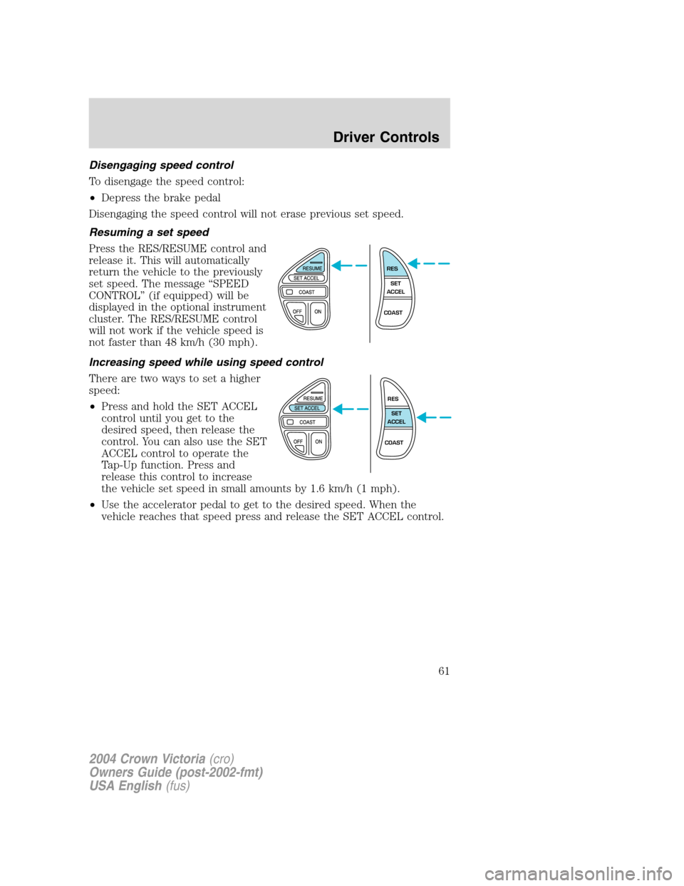 FORD CROWN VICTORIA 2004 2.G Owners Manual Disengaging speed control
To disengage the speed control:
•Depress the brake pedal
Disengaging the speed control will not erase previous set speed.
Resuming a set speed
Press the RES/RESUME control FORD CROWN VICTORIA 2004 2.G Owners Manual Disengaging speed control
To disengage the speed control:
•Depress the brake pedal
Disengaging the speed control will not erase previous set speed.
Resuming a set speed
Press the RES/RESUME control