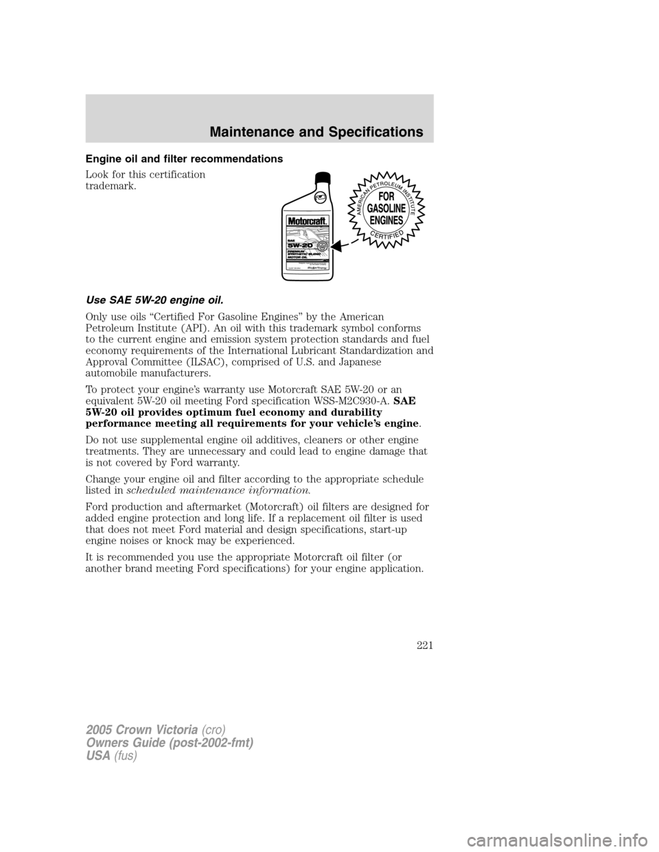 FORD CROWN VICTORIA 2005 2.G Owners Manual Engine oil and filter recommendations
Look for this certification
trademark.
Use SAE 5W-20 engine oil.
Only use oils “Certified For Gasoline Engines” by the American
Petroleum Institute (API). An FORD CROWN VICTORIA 2005 2.G Owners Manual Engine oil and filter recommendations
Look for this certification
trademark.
Use SAE 5W-20 engine oil.
Only use oils “Certified For Gasoline Engines” by the American
Petroleum Institute (API). An