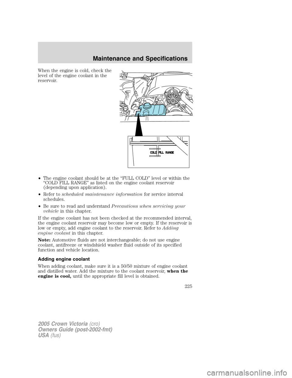 FORD CROWN VICTORIA 2005 2.G Owners Manual When the engine is cold, check the
level of the engine coolant in the
reservoir.
•The engine coolant should be at the “FULL COLD” level or within the
“COLD FILL RANGE” as listed on the engin FORD CROWN VICTORIA 2005 2.G Owners Manual When the engine is cold, check the
level of the engine coolant in the
reservoir.
•The engine coolant should be at the “FULL COLD” level or within the
“COLD FILL RANGE” as listed on the engin
