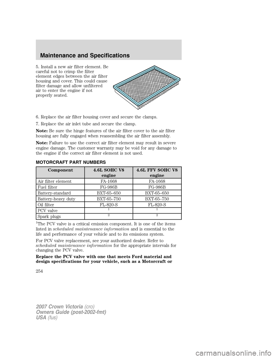 FORD CROWN VICTORIA 2007 2.G Owners Manual 5. Install a new air filter element. Be
careful not to crimp the filter
element edges between the air filter
housing and cover. This could cause
filter damage and allow unfiltered
air to enter the eng FORD CROWN VICTORIA 2007 2.G Owners Manual 5. Install a new air filter element. Be
careful not to crimp the filter
element edges between the air filter
housing and cover. This could cause
filter damage and allow unfiltered
air to enter the eng