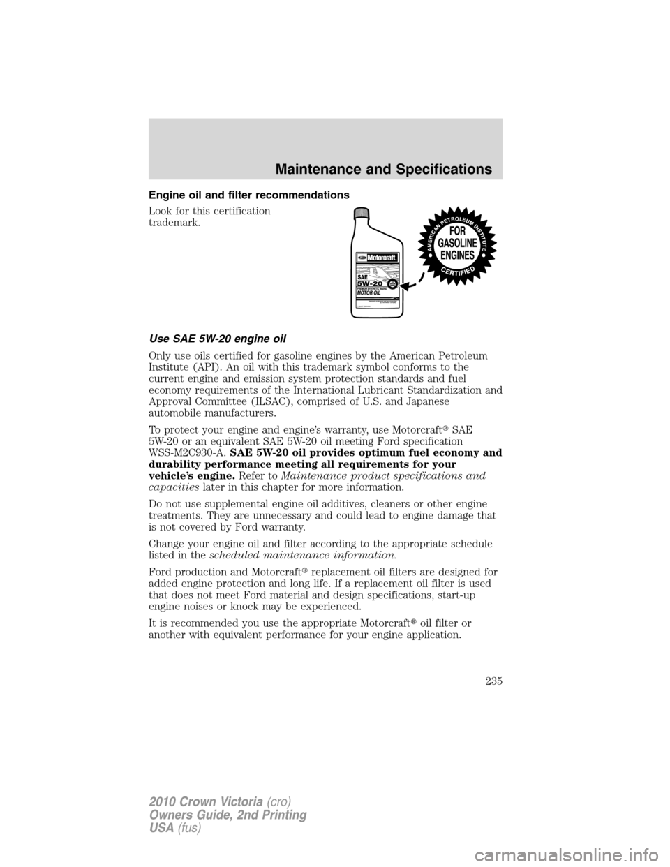 FORD CROWN VICTORIA 2010 2.G Owners Manual Engine oil and filter recommendations
Look for this certification
trademark.
Use SAE 5W-20 engine oil
Only use oils certified for gasoline engines by the American Petroleum
Institute (API). An oil wit FORD CROWN VICTORIA 2010 2.G Owners Manual Engine oil and filter recommendations
Look for this certification
trademark.
Use SAE 5W-20 engine oil
Only use oils certified for gasoline engines by the American Petroleum
Institute (API). An oil wit