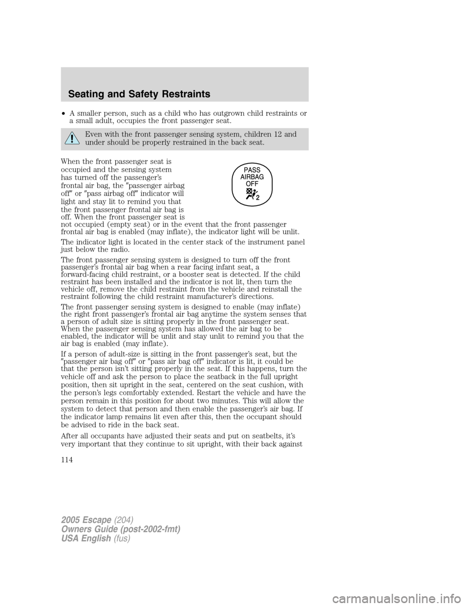 FORD ESCAPE 2005 1.G Owners Manual •A smaller person, such as a child who has outgrown child restraints or
a small adult, occupies the front passenger seat.
Even with the front passenger sensing system, children 12 and
under should b FORD ESCAPE 2005 1.G Owners Manual •A smaller person, such as a child who has outgrown child restraints or
a small adult, occupies the front passenger seat.
Even with the front passenger sensing system, children 12 and
under should b