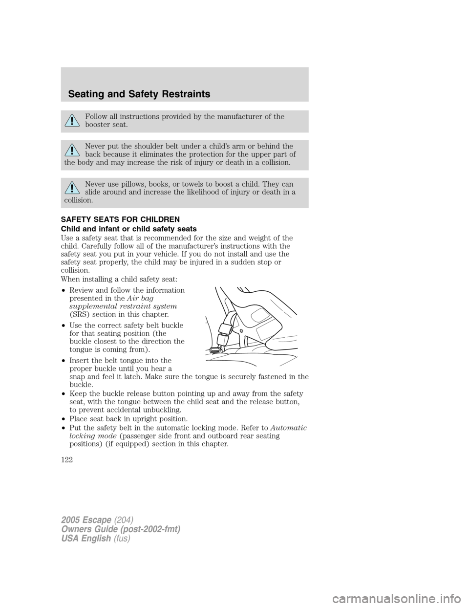 FORD ESCAPE 2005 1.G Owners Manual Follow all instructions provided by the manufacturer of the
booster seat.
Never put the shoulder belt under a child’s arm or behind the
back because it eliminates the protection for the upper part o FORD ESCAPE 2005 1.G Owners Manual Follow all instructions provided by the manufacturer of the
booster seat.
Never put the shoulder belt under a child’s arm or behind the
back because it eliminates the protection for the upper part o