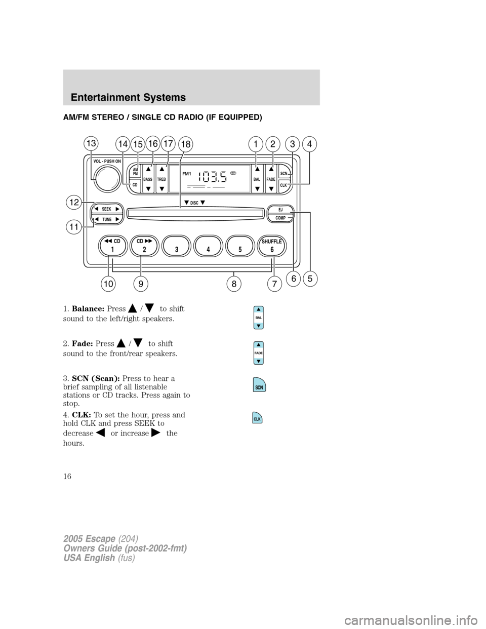 FORD ESCAPE 2005 1.G Owners Manual AM/FM STEREO / SINGLE CD RADIO (IF EQUIPPED)
1.Balance:Press
/to shift
sound to the left/right speakers.
2.Fade:Press
/to shift
sound to the front/rear speakers.
3.SCN (Scan):Press to hear a
brief sam