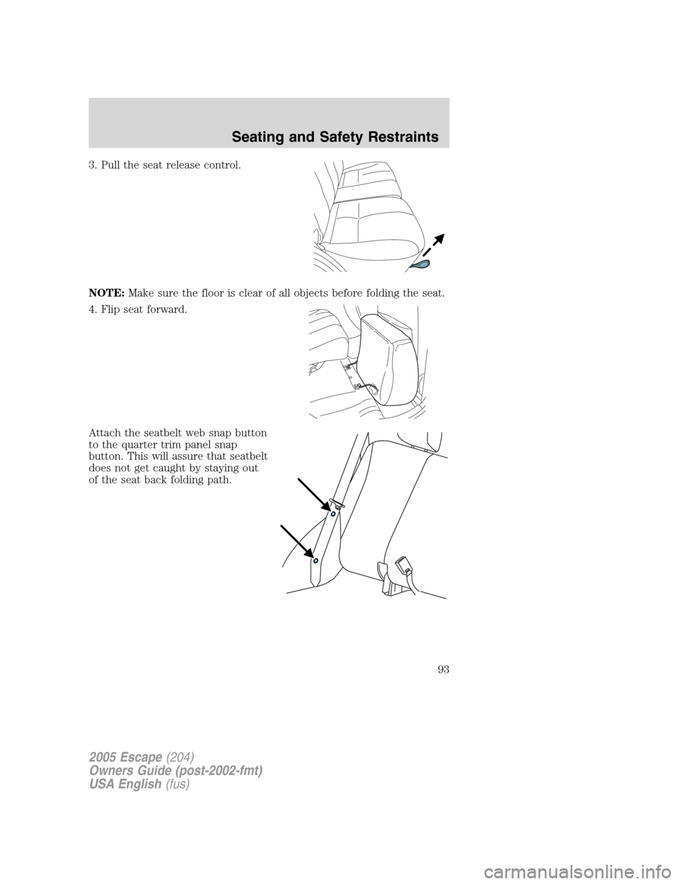 FORD ESCAPE 2005 1.G Owners Manual 3. Pull the seat release control.
NOTE:Make sure the floor is clear of all objects before folding the seat.
4. Flip seat forward.
Attach the seatbelt web snap button
to the quarter trim panel snap
but