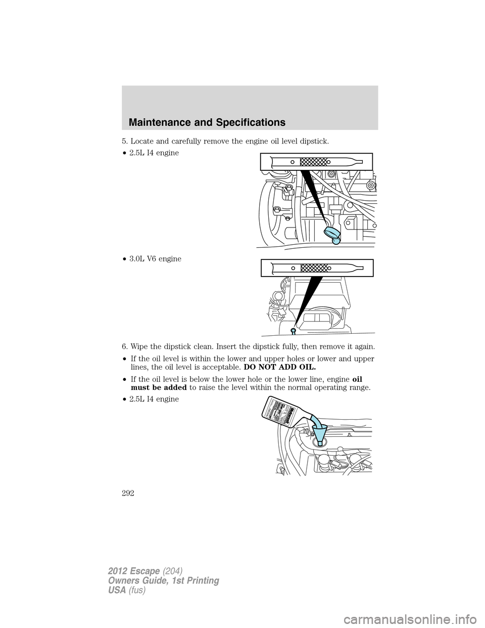 FORD ESCAPE 2012 2.G Owners Manual 5. Locate and carefully remove the engine oil level dipstick.
•2.5L I4 engine
•3.0L V6 engine
6. Wipe the dipstick clean. Insert the dipstick fully, then remove it again.
•If the oil level is wi