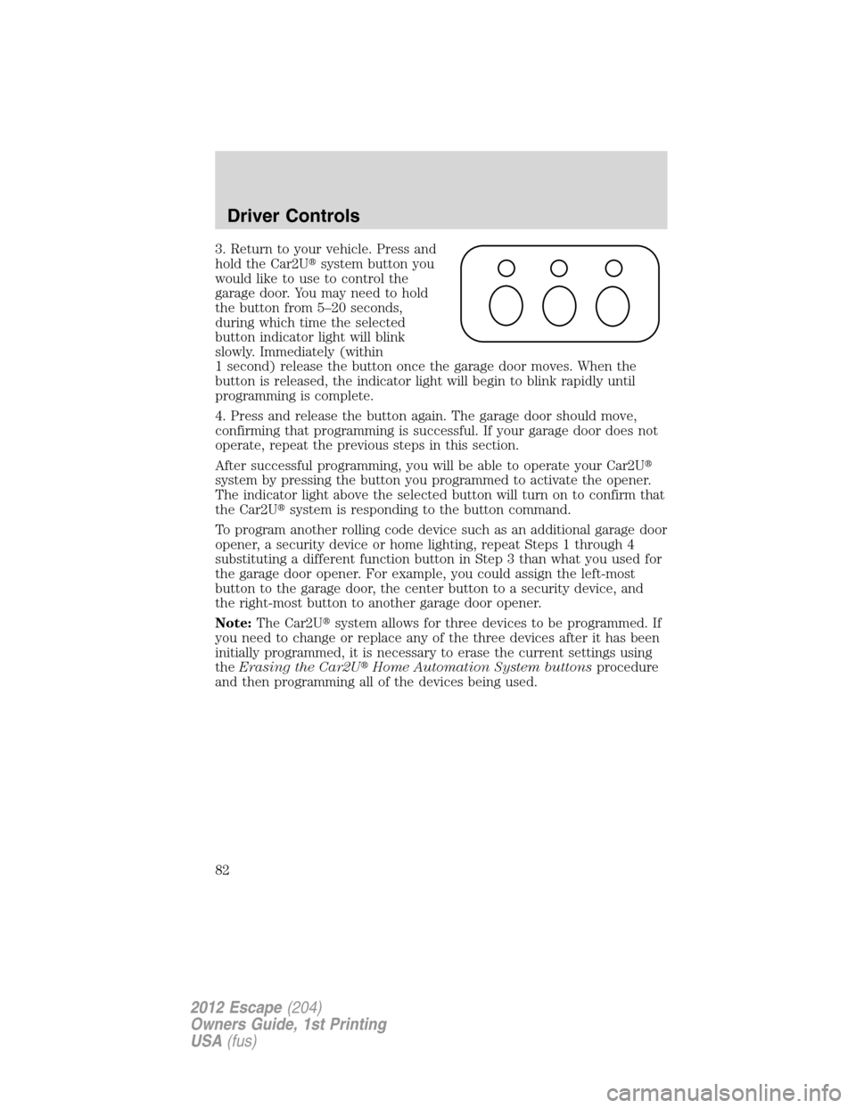 FORD ESCAPE 2012 2.G Owners Manual 3. Return to your vehicle. Press and
hold the Car2Usystem button you
would like to use to control the
garage door. You may need to hold
the button from 5–20 seconds,
during which time the selected
FORD ESCAPE 2012 2.G Owners Manual 3. Return to your vehicle. Press and
hold the Car2Usystem button you
would like to use to control the
garage door. You may need to hold
the button from 5–20 seconds,
during which time the selected