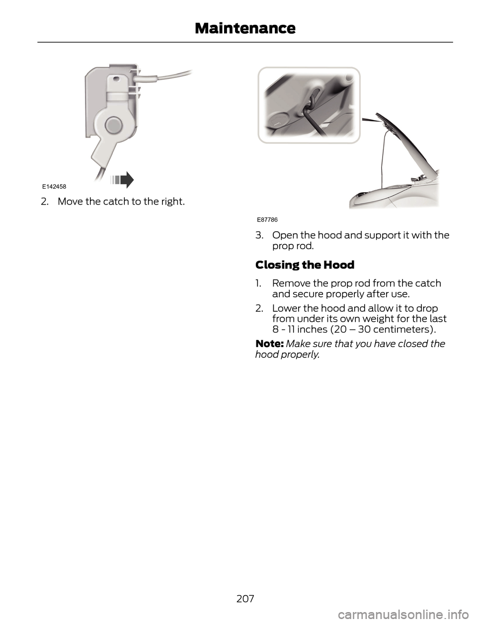 FORD ESCAPE 2014 3.G Owners Manual E142458
2. Move the catch to the right.
E87786
3. Open the hood and support it with the
prop rod.
Closing the Hood
1. Remove the prop rod from the catch
and secure properly after use.
2. Lower the hoo