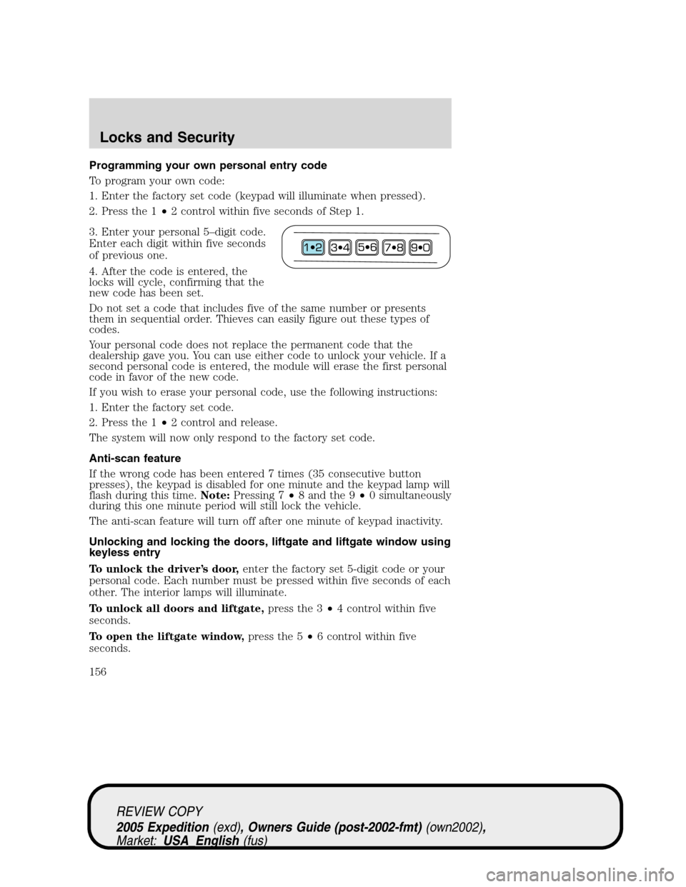 FORD EXPEDITION 2005 2.G Owners Manual Programming your own personal entry code
To program your own code:
1. Enter the factory set code (keypad will illuminate when pressed).
2. Press the 1•2 control within five seconds of Step 1.
3. Ent FORD EXPEDITION 2005 2.G Owners Manual Programming your own personal entry code
To program your own code:
1. Enter the factory set code (keypad will illuminate when pressed).
2. Press the 1•2 control within five seconds of Step 1.
3. Ent