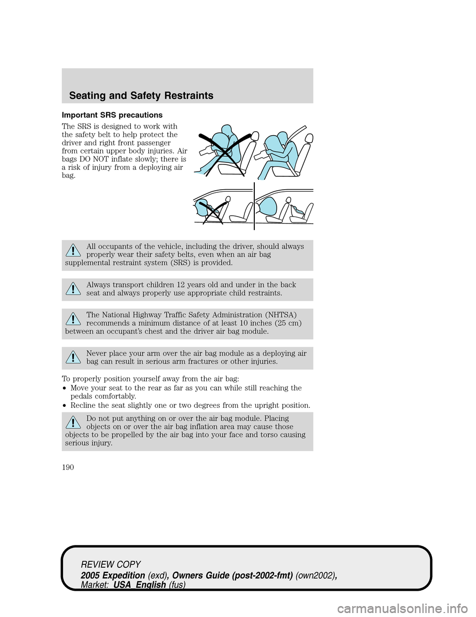 FORD EXPEDITION 2005 2.G Owners Manual Important SRS precautions
The SRS is designed to work with
the safety belt to help protect the
driver and right front passenger
from certain upper body injuries. Air
bags DO NOT inflate slowly; there FORD EXPEDITION 2005 2.G Owners Manual Important SRS precautions
The SRS is designed to work with
the safety belt to help protect the
driver and right front passenger
from certain upper body injuries. Air
bags DO NOT inflate slowly; there