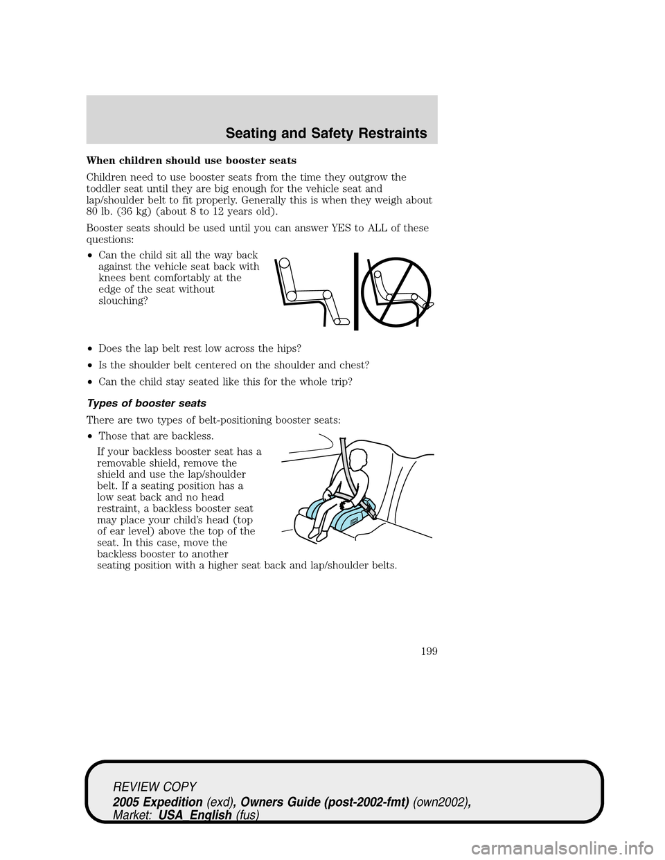 FORD EXPEDITION 2005 2.G Owners Manual When children should use booster seats
Children need to use booster seats from the time they outgrow the
toddler seat until they are big enough for the vehicle seat and
lap/shoulder belt to fit proper FORD EXPEDITION 2005 2.G Owners Manual When children should use booster seats
Children need to use booster seats from the time they outgrow the
toddler seat until they are big enough for the vehicle seat and
lap/shoulder belt to fit proper