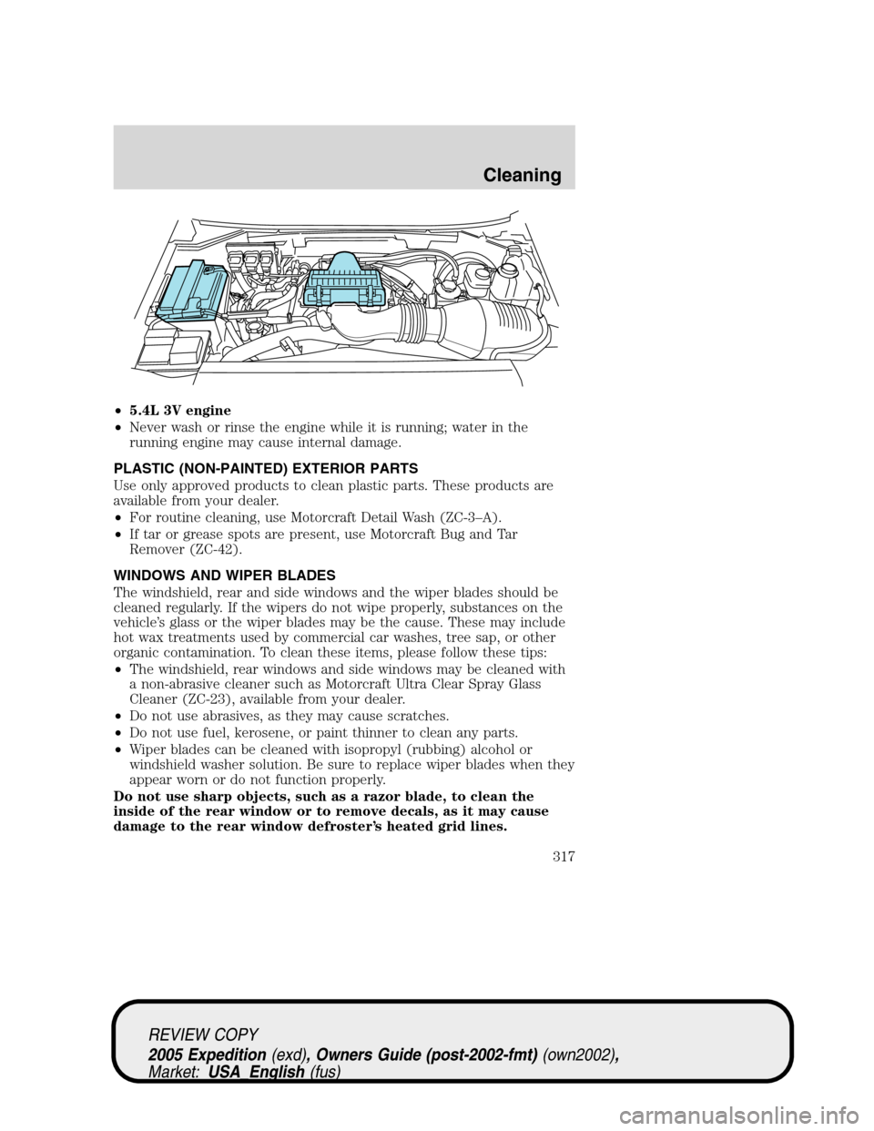 FORD EXPEDITION 2005 2.G Owners Manual •5.4L 3V engine
•Never wash or rinse the engine while it is running; water in the
running engine may cause internal damage.
PLASTIC (NON-PAINTED) EXTERIOR PARTS
Use only approved products to clean FORD EXPEDITION 2005 2.G Owners Manual •5.4L 3V engine
•Never wash or rinse the engine while it is running; water in the
running engine may cause internal damage.
PLASTIC (NON-PAINTED) EXTERIOR PARTS
Use only approved products to clean