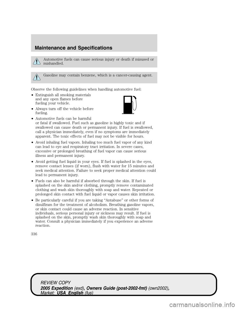 FORD EXPEDITION 2005 2.G Owners Manual Automotive fuels can cause serious injury or death if misused or
mishandled.
Gasoline may contain benzene, which is a cancer-causing agent.
Observe the following guidelines when handling automotive fu FORD EXPEDITION 2005 2.G Owners Manual Automotive fuels can cause serious injury or death if misused or
mishandled.
Gasoline may contain benzene, which is a cancer-causing agent.
Observe the following guidelines when handling automotive fu