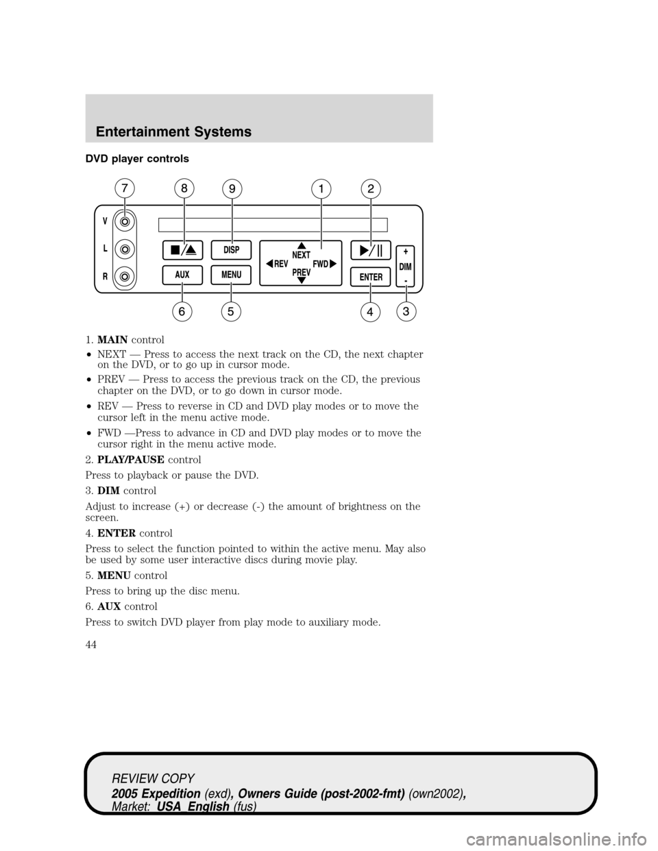 FORD EXPEDITION 2005 2.G Owners Manual DVD player controls
1.MAINcontrol
•NEXT — Press to access the next track on the CD, the next chapter
on the DVD, or to go up in cursor mode.
•PREV — Press to access the previous track on the C FORD EXPEDITION 2005 2.G Owners Manual DVD player controls
1.MAINcontrol
•NEXT — Press to access the next track on the CD, the next chapter
on the DVD, or to go up in cursor mode.
•PREV — Press to access the previous track on the C