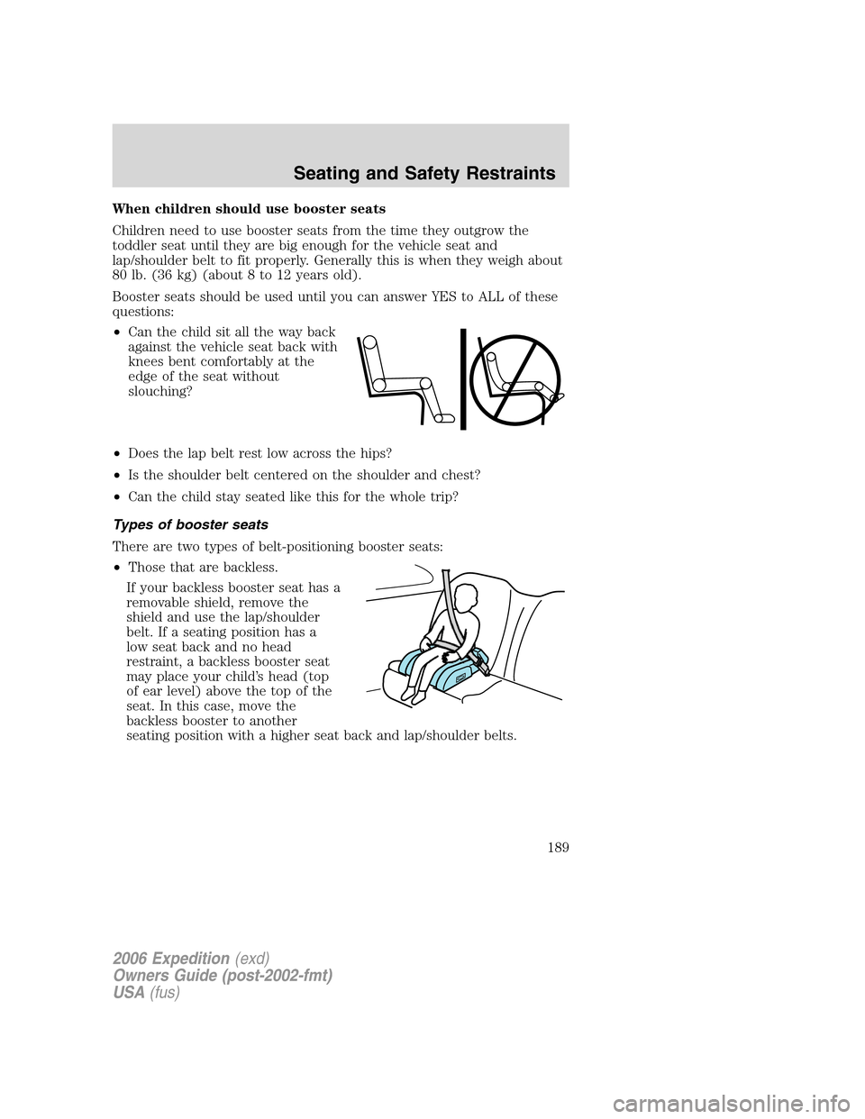 FORD EXPEDITION 2006 2.G Owners Manual When children should use booster seats
Children need to use booster seats from the time they outgrow the
toddler seat until they are big enough for the vehicle seat and
lap/shoulder belt to fit proper FORD EXPEDITION 2006 2.G Owners Manual When children should use booster seats
Children need to use booster seats from the time they outgrow the
toddler seat until they are big enough for the vehicle seat and
lap/shoulder belt to fit proper