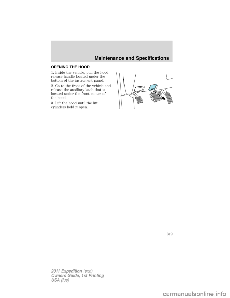 FORD EXPEDITION 2011 3.G Owners Manual OPENING THE HOOD
1. Inside the vehicle, pull the hood
release handle located under the
bottom of the instrument panel.
2. Go to the front of the vehicle and
release the auxiliary latch that is
located