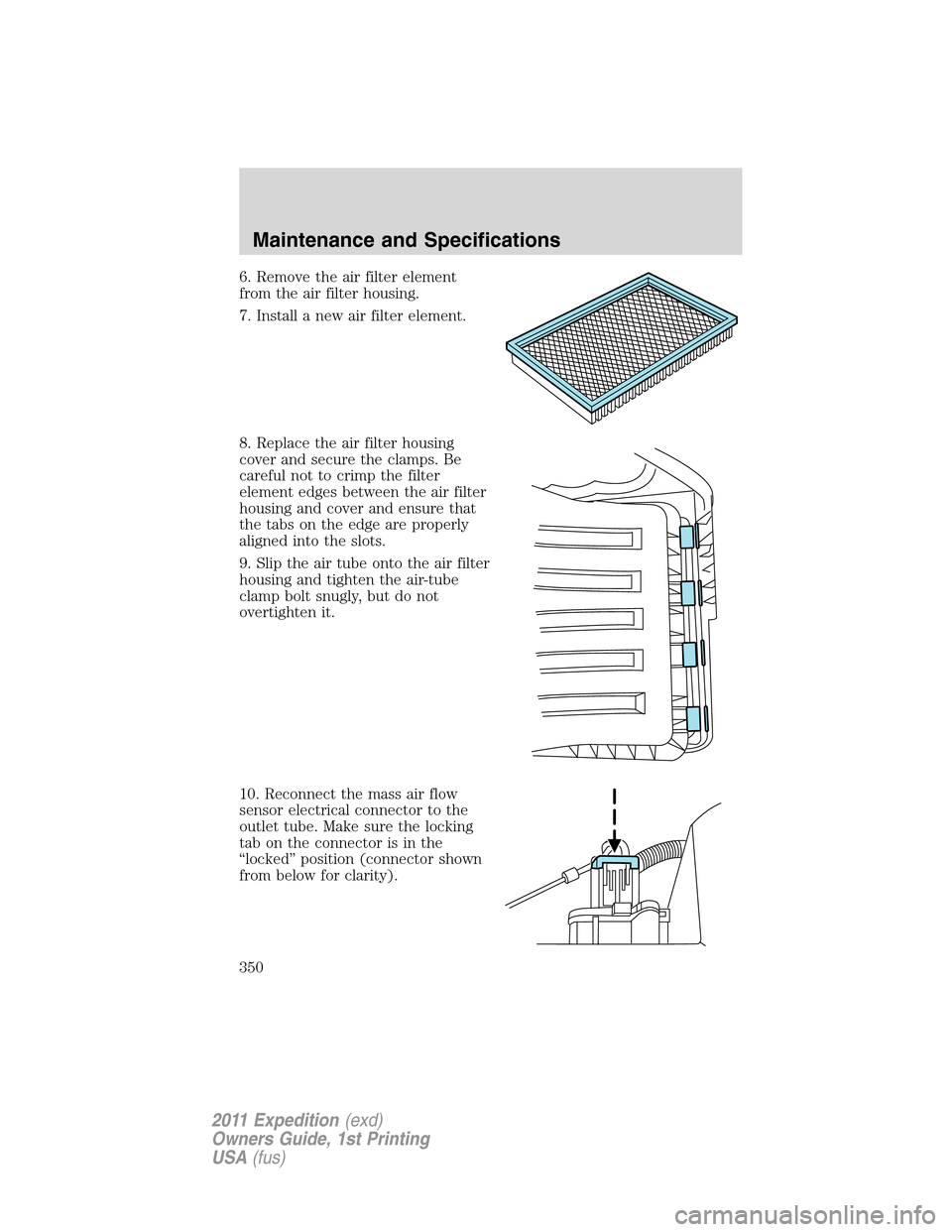 FORD EXPEDITION 2011 3.G Owners Manual 6. Remove the air filter element
from the air filter housing.
7. Install a new air filter element.
8. Replace the air filter housing
cover and secure the clamps. Be
careful not to crimp the filter
ele
