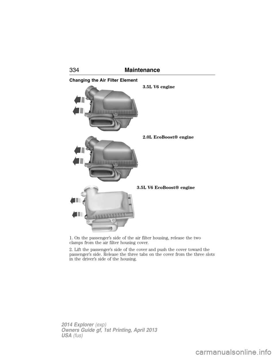 FORD EXPLORER 2014 5.G Owners Manual Changing the Air Filter Element
3.5L V6 engine
2.0L EcoBoost® engine
3.5L V6 EcoBoost® engine
1. On the passenger’s side of the air filter housing, release the two
clamps from the air filter housi