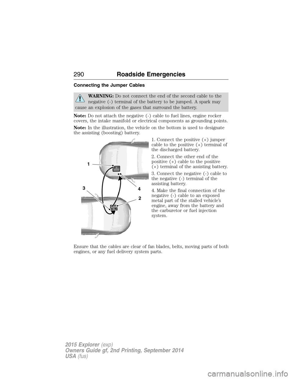 FORD EXPLORER 2015 5.G Owners Manual Connecting the Jumper Cables
WARNING:Do not connect the end of the second cable to the
negative (-) terminal of the battery to be jumped. A spark may
cause an explosion of the gases that surround the FORD EXPLORER 2015 5.G Owners Manual Connecting the Jumper Cables
WARNING:Do not connect the end of the second cable to the
negative (-) terminal of the battery to be jumped. A spark may
cause an explosion of the gases that surround the