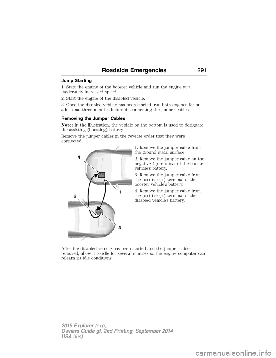 FORD EXPLORER 2015 5.G Owners Manual Jump Starting
1. Start the engine of the booster vehicle and run the engine at a
moderately increased speed.
2. Start the engine of the disabled vehicle.
3. Once the disabled vehicle has been started, FORD EXPLORER 2015 5.G Owners Manual Jump Starting
1. Start the engine of the booster vehicle and run the engine at a
moderately increased speed.
2. Start the engine of the disabled vehicle.
3. Once the disabled vehicle has been started,