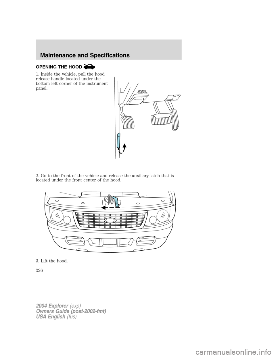 FORD EXPLORER 2004 3.G Owners Manual OPENING THE HOOD
1. Inside the vehicle, pull the hood
release handle located under the
bottom left corner of the instrument
panel.
2. Go to the front of the vehicle and release the auxiliary latch tha