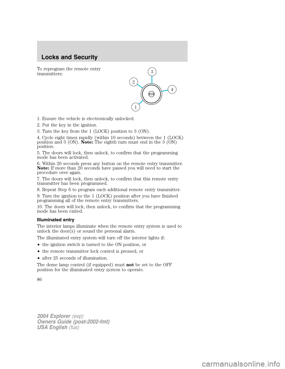 FORD EXPLORER 2004 3.G Owners Manual To reprogram the remote entry
transmitters:
1. Ensure the vehicle is electronically unlocked.
2. Put the key in the ignition.
3. Turn the key from the 1 (LOCK) position to 3 (ON).
4. Cycle eight times FORD EXPLORER 2004 3.G Owners Manual To reprogram the remote entry
transmitters:
1. Ensure the vehicle is electronically unlocked.
2. Put the key in the ignition.
3. Turn the key from the 1 (LOCK) position to 3 (ON).
4. Cycle eight times