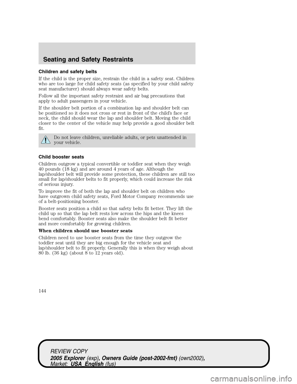 FORD EXPLORER 2005 3.G Owners Manual Children and safety belts
If the child is the proper size, restrain the child in a safety seat. Children
who are too large for child safety seats (as specified by your child safety
seat manufacturer) FORD EXPLORER 2005 3.G Owners Manual Children and safety belts
If the child is the proper size, restrain the child in a safety seat. Children
who are too large for child safety seats (as specified by your child safety
seat manufacturer)
