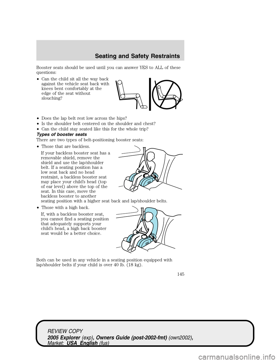 FORD EXPLORER 2005 3.G Owners Manual Booster seats should be used until you can answer YES to ALL of these
questions:
•Can the child sit all the way back
against the vehicle seat back with
knees bent comfortably at the
edge of the seat FORD EXPLORER 2005 3.G Owners Manual Booster seats should be used until you can answer YES to ALL of these
questions:
•Can the child sit all the way back
against the vehicle seat back with
knees bent comfortably at the
edge of the seat