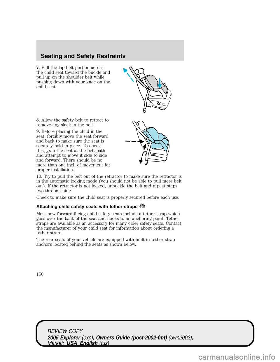 FORD EXPLORER 2005 3.G Owners Manual 7. Pull the lap belt portion across
the child seat toward the buckle and
pull up on the shoulder belt while
pushing down with your knee on the
child seat.
8. Allow the safety belt to retract to
remove FORD EXPLORER 2005 3.G Owners Manual 7. Pull the lap belt portion across
the child seat toward the buckle and
pull up on the shoulder belt while
pushing down with your knee on the
child seat.
8. Allow the safety belt to retract to
remove