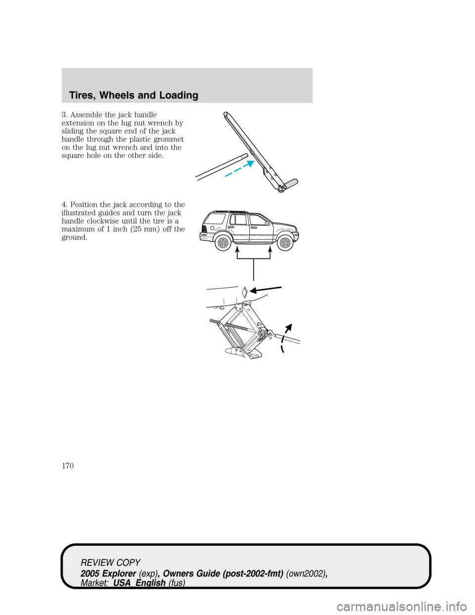 FORD EXPLORER 2005 3.G Owners Manual 3. Assemble the jack handle
extension on the lug nut wrench by
sliding the square end of the jack
handle through the plastic grommet
on the lug nut wrench and into the
square hole on the other side.
4